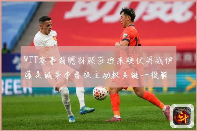 WTT赛事前瞻孙颖莎迎来硬仗再战伊藤美诚争夺晋级主动权关键一役解析-深度解析