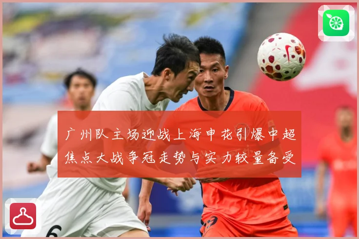 广州队主场迎战上海申花引爆中超焦点大战争冠走势与实力较量备受瞩目-深度解析