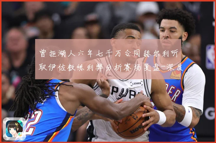 曾拒湖人六年七千万合同赫尔利听取伊佐教练利弊分析赛场复盘-深度解析